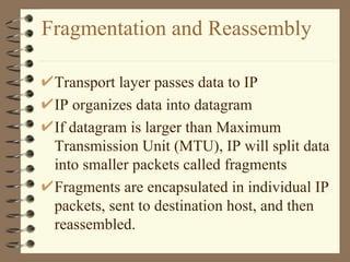 Fragmentation and Reassembly Transport layer passes data to IP IP organizes data into datagram If datagram is larger than Maximum Transmission Unit (MTU), IP will split data into smaller packets called fragments Fragments are encapsulated in individual IP packets, sent to destination host, and then reassembled. 