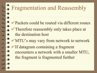 Fragmentation and Reassembly Packets could be routed via different routes Therefore reassembly only takes place at the destination host MTU’s may vary from network to network If datagram containing a fragment encounters a network with a smaller MTU, the fragment is fragmented further 