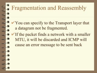 Fragmentation and Reassembly You can specify to the Transport layer that a datagram not be fragmented. If the packet finds a network with a smaller MTU, it will be discarded and ICMP will cause an error message to be sent back 