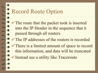 Record Route Option The route that the packet took is inserted into the IP Header in the sequence that it passed through all routers The IP addresses of the routers is recorded There is a limited amount of space to record this information, and data will be truncated Instead use a utility like Traceroute 