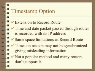 Timestamp Option Extension to Record Route Time and date packet passed through router is recorded with its IP address Same space limitations as Record Route Times on routers may not be synchronized giving misleading information Not a popular method and many routers don’t support it 