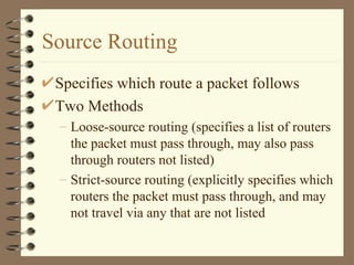 Source Routing Specifies which route a packet follows Two Methods Loose-source routing (specifies a list of routers the packet must pass through, may also pass through routers not listed) Strict-source routing (explicitly specifies which routers the packet must pass through, and may not travel via any that are not listed  