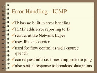 Error Handling - ICMP IP has no built in error handling ICMP adds error reporting to IP resides at the Network Layer uses IP as its carrier used for flow control as well -source quench can request info i.e. timestamp, echo to ping also sent in response to broadcast datagrams  