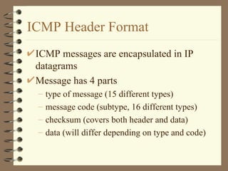 ICMP Header Format ICMP messages are encapsulated in IP datagrams Message has 4 parts type of message (15 different types) message code (subtype, 16 different types) checksum (covers both header and data) data (will differ depending on type and code) 