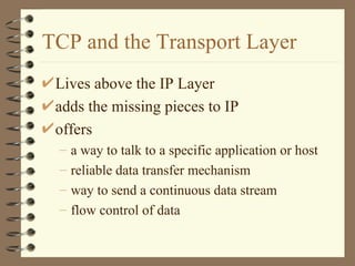 TCP and the Transport Layer Lives above the IP Layer adds the missing pieces to IP offers a way to talk to a specific application or host reliable data transfer mechanism way to send a continuous data stream flow control of data  