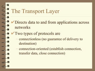 The Transport Layer Directs data to and from applications across networks Two types of protocols are connectionless (no guarantee of delivery to destination) connection-oriented (establish connection, transfer data, close connection) 