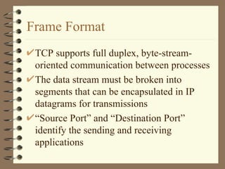 Frame Format TCP supports full duplex, byte-stream-oriented communication between processes The data stream must be broken into segments that can be encapsulated in IP datagrams for transmissions “ Source Port” and “Destination Port” identify the sending and receiving applications 
