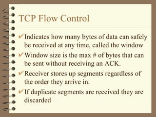 TCP Flow Control Indicates how many bytes of data can safely be received at any time, called the window Window size is the max # of bytes that can be sent without receiving an ACK. Receiver stores up segments regardless of the order they arrive in. If duplicate segments are received they are discarded 
