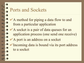 Ports and Sockets A method for piping a data flow to and from a particular application  A socket is a pair of data queues for an application process (one send one receive) A port is an address on a socket Incoming data is bound via its port address to a socket 