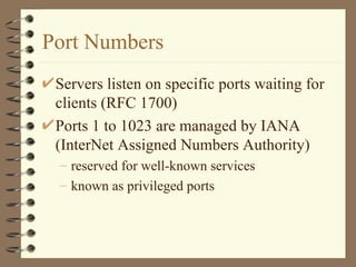 Port Numbers Servers listen on specific ports waiting for clients (RFC 1700) Ports 1 to 1023 are managed by IANA (InterNet Assigned Numbers Authority) reserved for well-known services known as privileged ports 