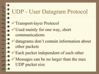 UDP - User Datagram Protocol Transport-layer Protocol Used mainly for one way, short communications datagrams don’t contain information about other packets Each packet independent of each other Messages can be no larger than the max UDP packet size 