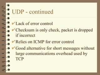 UDP - continued Lack of error control Checksum is only check, packet is dropped if incorrect Relies on ICMP for error control Good alternative for short messages without large communications overhead used by TCP  