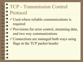 TCP - Transmission Control Protocol Used where reliable communications is required Provisions for error control, streaming data, and two way communications Connections are managed both ways using flags in the TCP packet header  