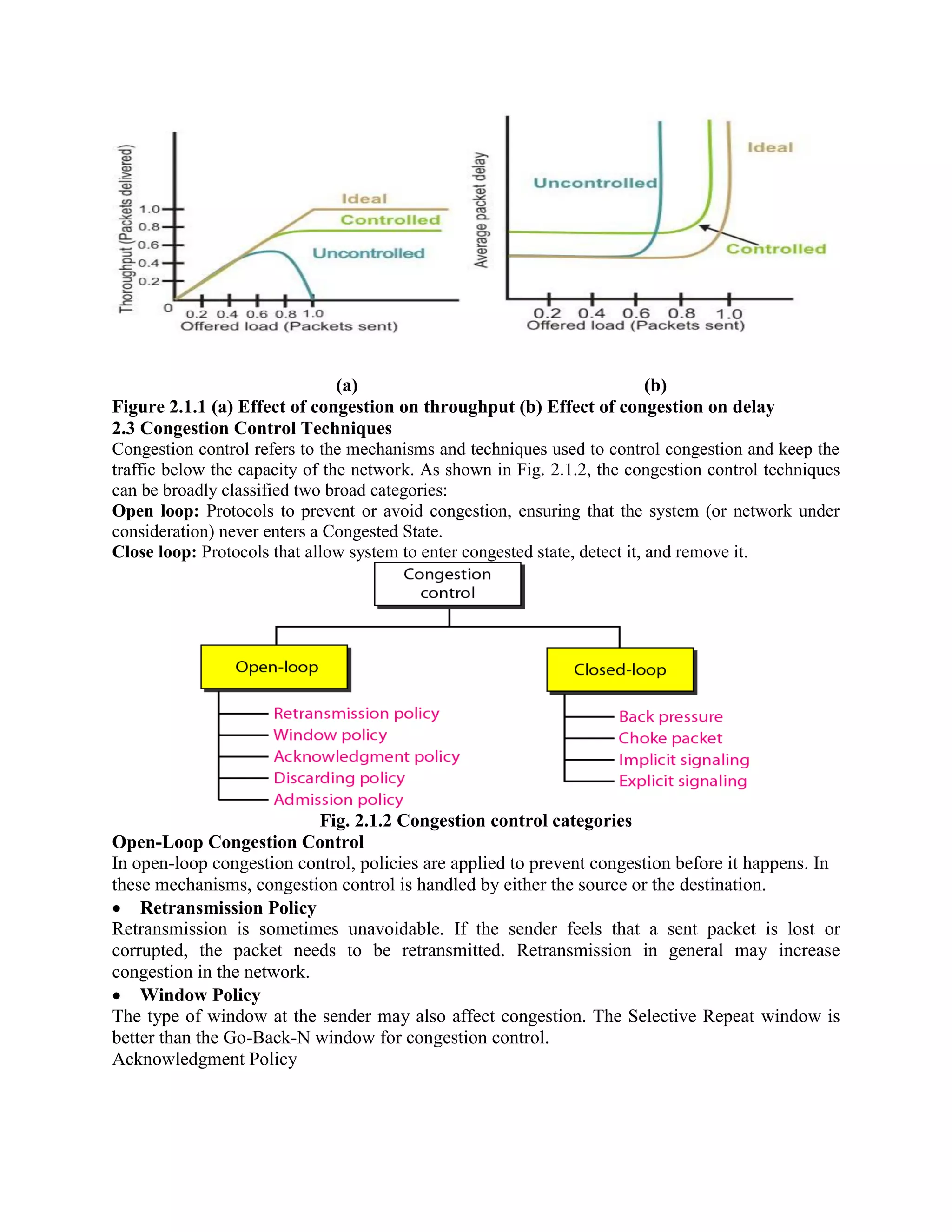 (a) (b)
Figure 2.1.1 (a) Effect of congestion on throughput (b) Effect of congestion on delay
2.3 Congestion Control Techniques
Congestion control refers to the mechanisms and techniques used to control congestion and keep the
traffic below the capacity of the network. As shown in Fig. 2.1.2, the congestion control techniques
can be broadly classified two broad categories:
Open loop: Protocols to prevent or avoid congestion, ensuring that the system (or network under
consideration) never enters a Congested State.
Close loop: Protocols that allow system to enter congested state, detect it, and remove it.
Fig. 2.1.2 Congestion control categories
Open-Loop Congestion Control
In open-loop congestion control, policies are applied to prevent congestion before it happens. In
these mechanisms, congestion control is handled by either the source or the destination.
Retransmission Policy
Retransmission is sometimes unavoidable. If the sender feels that a sent packet is lost or
corrupted, the packet needs to be retransmitted. Retransmission in general may increase
congestion in the network.
Window Policy
The type of window at the sender may also affect congestion. The Selective Repeat window is
better than the Go-Back-N window for congestion control.
Acknowledgment Policy
 