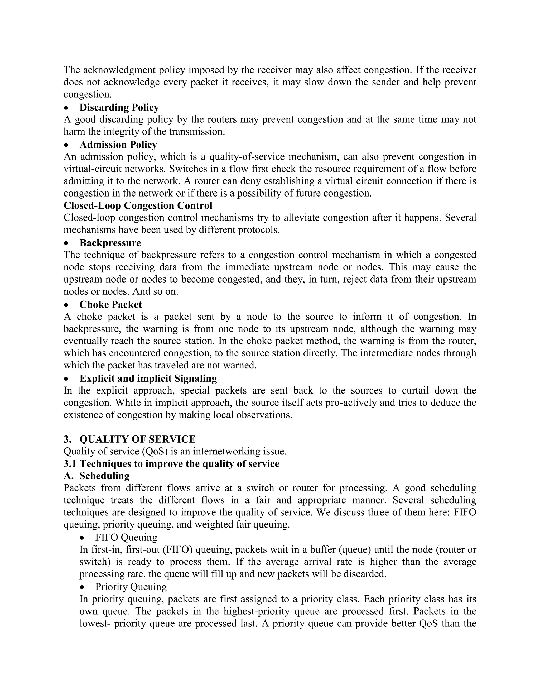 The acknowledgment policy imposed by the receiver may also affect congestion. If the receiver
does not acknowledge every packet it receives, it may slow down the sender and help prevent
congestion.
Discarding Policy
A good discarding policy by the routers may prevent congestion and at the same time may not
harm the integrity of the transmission.
Admission Policy
An admission policy, which is a quality-of-service mechanism, can also prevent congestion in
virtual-circuit networks. Switches in a flow first check the resource requirement of a flow before
admitting it to the network. A router can deny establishing a virtual circuit connection if there is
congestion in the network or if there is a possibility of future congestion.
Closed-Loop Congestion Control
Closed-loop congestion control mechanisms try to alleviate congestion after it happens. Several
mechanisms have been used by different protocols.
Backpressure
The technique of backpressure refers to a congestion control mechanism in which a congested
node stops receiving data from the immediate upstream node or nodes. This may cause the
upstream node or nodes to become congested, and they, in turn, reject data from their upstream
nodes or nodes. And so on.
Choke Packet
A choke packet is a packet sent by a node to the source to inform it of congestion. In
backpressure, the warning is from one node to its upstream node, although the warning may
eventually reach the source station. In the choke packet method, the warning is from the router,
which has encountered congestion, to the source station directly. The intermediate nodes through
which the packet has traveled are not warned.
Explicit and implicit Signaling
In the explicit approach, special packets are sent back to the sources to curtail down the
congestion. While in implicit approach, the source itself acts pro-actively and tries to deduce the
existence of congestion by making local observations.
3. QUALITY OF SERVICE
Quality of service (QoS) is an internetworking issue.
3.1 Techniques to improve the quality of service
A. Scheduling
Packets from different flows arrive at a switch or router for processing. A good scheduling
technique treats the different flows in a fair and appropriate manner. Several scheduling
techniques are designed to improve the quality of service. We discuss three of them here: FIFO
queuing, priority queuing, and weighted fair queuing.
FIFO Queuing
In first-in, first-out (FIFO) queuing, packets wait in a buffer (queue) until the node (router or
switch) is ready to process them. If the average arrival rate is higher than the average
processing rate, the queue will fill up and new packets will be discarded.
Priority Queuing
In priority queuing, packets are first assigned to a priority class. Each priority class has its
own queue. The packets in the highest-priority queue are processed first. Packets in the
lowest- priority queue are processed last. A priority queue can provide better QoS than the
 