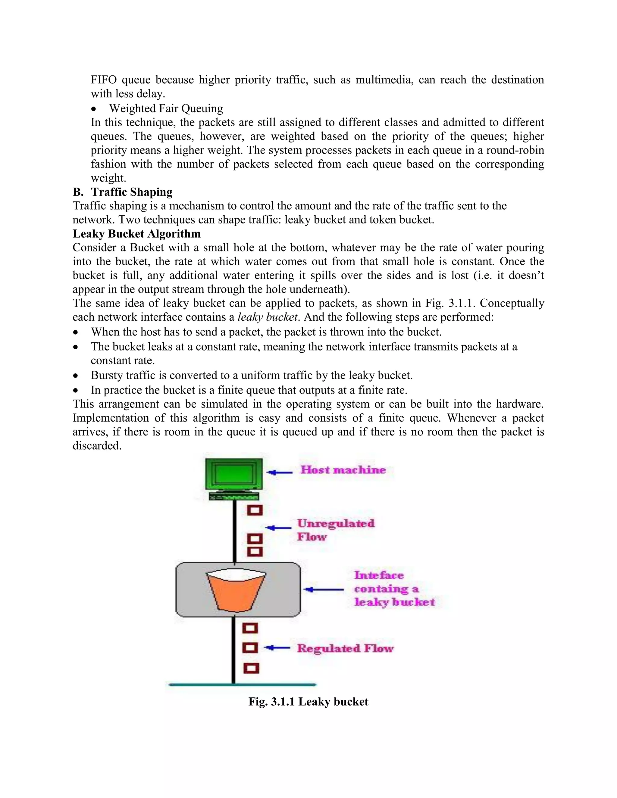 FIFO queue because higher priority traffic, such as multimedia, can reach the destination
with less delay.
Weighted Fair Queuing
In this technique, the packets are still assigned to different classes and admitted to different
queues. The queues, however, are weighted based on the priority of the queues; higher
priority means a higher weight. The system processes packets in each queue in a round-robin
fashion with the number of packets selected from each queue based on the corresponding
weight.
B. Traffic Shaping
Traffic shaping is a mechanism to control the amount and the rate of the traffic sent to the
network. Two techniques can shape traffic: leaky bucket and token bucket.
Leaky Bucket Algorithm
Consider a Bucket with a small hole at the bottom, whatever may be the rate of water pouring
into the bucket, the rate at which water comes out from that small hole is constant. Once the
bucket is full, any additional water entering it spills over the sides and is lost (i.e. it doesn’t
appear in the output stream through the hole underneath).
The same idea of leaky bucket can be applied to packets, as shown in Fig. 3.1.1. Conceptually
each network interface contains a leaky bucket. And the following steps are performed:
When the host has to send a packet, the packet is thrown into the bucket.
The bucket leaks at a constant rate, meaning the network interface transmits packets at a
constant rate.
Bursty traffic is converted to a uniform traffic by the leaky bucket.
In practice the bucket is a finite queue that outputs at a finite rate.
This arrangement can be simulated in the operating system or can be built into the hardware.
Implementation of this algorithm is easy and consists of a finite queue. Whenever a packet
arrives, if there is room in the queue it is queued up and if there is no room then the packet is
discarded.
Fig. 3.1.1 Leaky bucket
 
