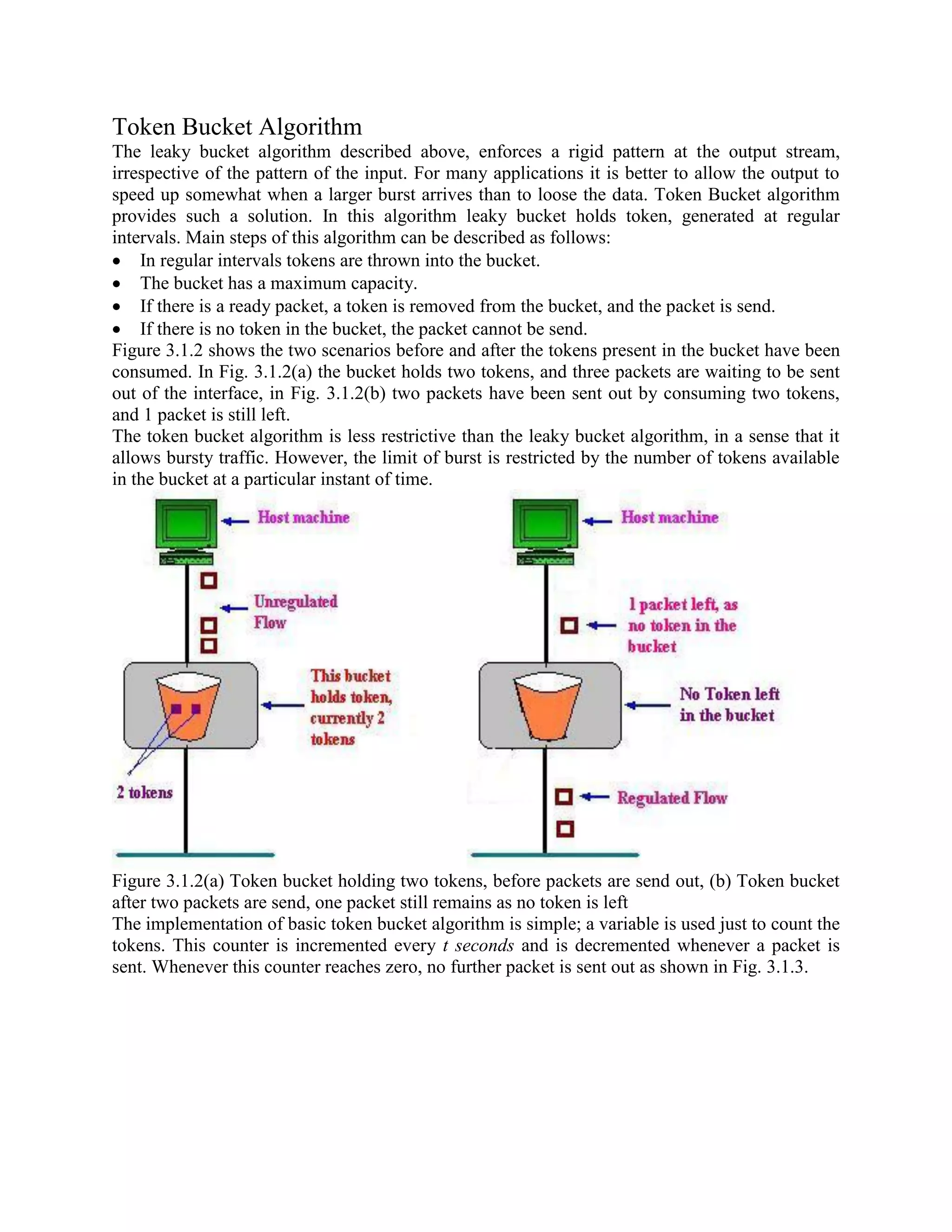 Token Bucket Algorithm
The leaky bucket algorithm described above, enforces a rigid pattern at the output stream,
irrespective of the pattern of the input. For many applications it is better to allow the output to
speed up somewhat when a larger burst arrives than to loose the data. Token Bucket algorithm
provides such a solution. In this algorithm leaky bucket holds token, generated at regular
intervals. Main steps of this algorithm can be described as follows:
In regular intervals tokens are thrown into the bucket.
The bucket has a maximum capacity.
If there is a ready packet, a token is removed from the bucket, and the packet is send.
If there is no token in the bucket, the packet cannot be send.
Figure 3.1.2 shows the two scenarios before and after the tokens present in the bucket have been
consumed. In Fig. 3.1.2(a) the bucket holds two tokens, and three packets are waiting to be sent
out of the interface, in Fig. 3.1.2(b) two packets have been sent out by consuming two tokens,
and 1 packet is still left.
The token bucket algorithm is less restrictive than the leaky bucket algorithm, in a sense that it
allows bursty traffic. However, the limit of burst is restricted by the number of tokens available
in the bucket at a particular instant of time.
Figure 3.1.2(a) Token bucket holding two tokens, before packets are send out, (b) Token bucket
after two packets are send, one packet still remains as no token is left
The implementation of basic token bucket algorithm is simple; a variable is used just to count the
tokens. This counter is incremented every t seconds and is decremented whenever a packet is
sent. Whenever this counter reaches zero, no further packet is sent out as shown in Fig. 3.1.3.
 