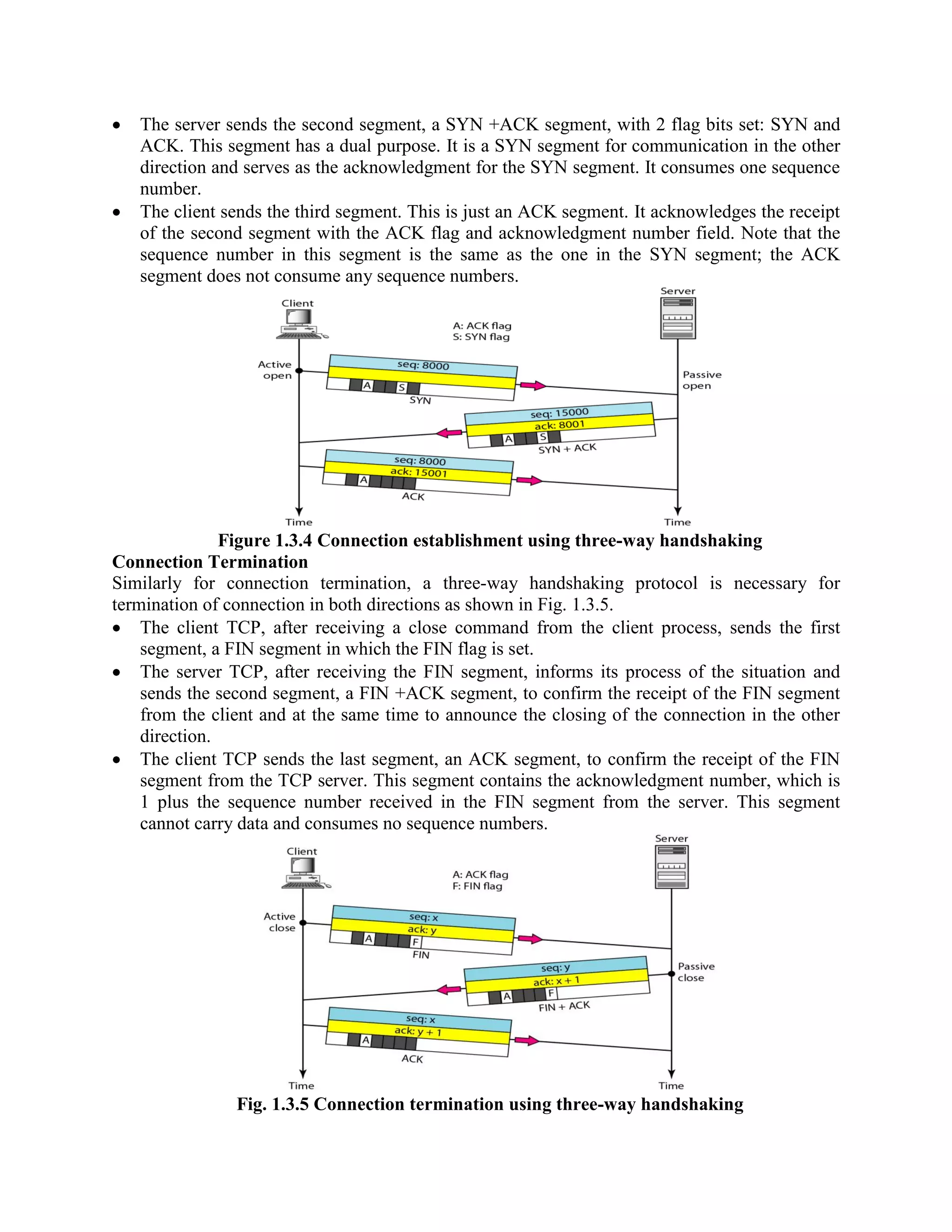 The server sends the second segment, a SYN +ACK segment, with 2 flag bits set: SYN and
ACK. This segment has a dual purpose. It is a SYN segment for communication in the other
direction and serves as the acknowledgment for the SYN segment. It consumes one sequence
number.
The client sends the third segment. This is just an ACK segment. It acknowledges the receipt
of the second segment with the ACK flag and acknowledgment number field. Note that the
sequence number in this segment is the same as the one in the SYN segment; the ACK
segment does not consume any sequence numbers.
Figure 1.3.4 Connection establishment using three-way handshaking
Connection Termination
Similarly for connection termination, a three-way handshaking protocol is necessary for
termination of connection in both directions as shown in Fig. 1.3.5.
The client TCP, after receiving a close command from the client process, sends the first
segment, a FIN segment in which the FIN flag is set.
The server TCP, after receiving the FIN segment, informs its process of the situation and
sends the second segment, a FIN +ACK segment, to confirm the receipt of the FIN segment
from the client and at the same time to announce the closing of the connection in the other
direction.
The client TCP sends the last segment, an ACK segment, to confirm the receipt of the FIN
segment from the TCP server. This segment contains the acknowledgment number, which is
1 plus the sequence number received in the FIN segment from the server. This segment
cannot carry data and consumes no sequence numbers.
Fig. 1.3.5 Connection termination using three-way handshaking
 