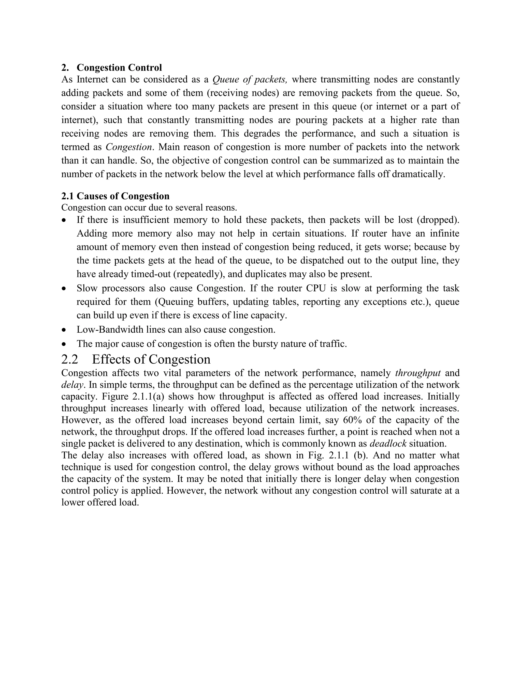 2. Congestion Control
As Internet can be considered as a Queue of packets, where transmitting nodes are constantly
adding packets and some of them (receiving nodes) are removing packets from the queue. So,
consider a situation where too many packets are present in this queue (or internet or a part of
internet), such that constantly transmitting nodes are pouring packets at a higher rate than
receiving nodes are removing them. This degrades the performance, and such a situation is
termed as Congestion. Main reason of congestion is more number of packets into the network
than it can handle. So, the objective of congestion control can be summarized as to maintain the
number of packets in the network below the level at which performance falls off dramatically.
2.1 Causes of Congestion
Congestion can occur due to several reasons.
If there is insufficient memory to hold these packets, then packets will be lost (dropped).
Adding more memory also may not help in certain situations. If router have an infinite
amount of memory even then instead of congestion being reduced, it gets worse; because by
the time packets gets at the head of the queue, to be dispatched out to the output line, they
have already timed-out (repeatedly), and duplicates may also be present.
Slow processors also cause Congestion. If the router CPU is slow at performing the task
required for them (Queuing buffers, updating tables, reporting any exceptions etc.), queue
can build up even if there is excess of line capacity.
Low-Bandwidth lines can also cause congestion.
The major cause of congestion is often the bursty nature of traffic.
2.2 Effects of Congestion
Congestion affects two vital parameters of the network performance, namely throughput and
delay. In simple terms, the throughput can be defined as the percentage utilization of the network
capacity. Figure 2.1.1(a) shows how throughput is affected as offered load increases. Initially
throughput increases linearly with offered load, because utilization of the network increases.
However, as the offered load increases beyond certain limit, say 60% of the capacity of the
network, the throughput drops. If the offered load increases further, a point is reached when not a
single packet is delivered to any destination, which is commonly known as deadlock situation.
The delay also increases with offered load, as shown in Fig. 2.1.1 (b). And no matter what
technique is used for congestion control, the delay grows without bound as the load approaches
the capacity of the system. It may be noted that initially there is longer delay when congestion
control policy is applied. However, the network without any congestion control will saturate at a
lower offered load.
 