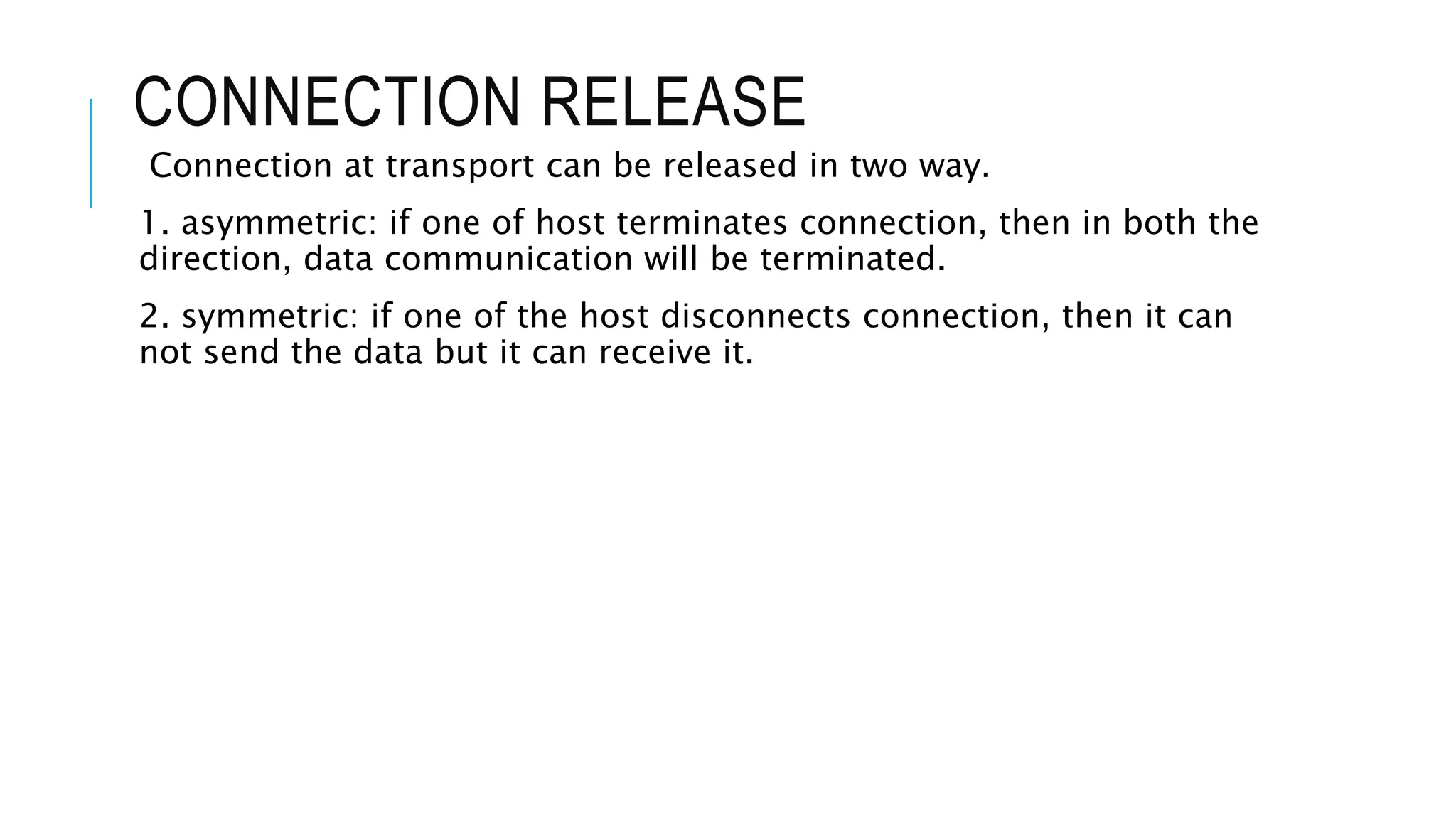 CONNECTION RELEASE
Connection at transport can be released in two way.
1. asymmetric: if one of host terminates connection, then in both the
direction, data communication will be terminated.
2. symmetric: if one of the host disconnects connection, then it can
not send the data but it can receive it.
 