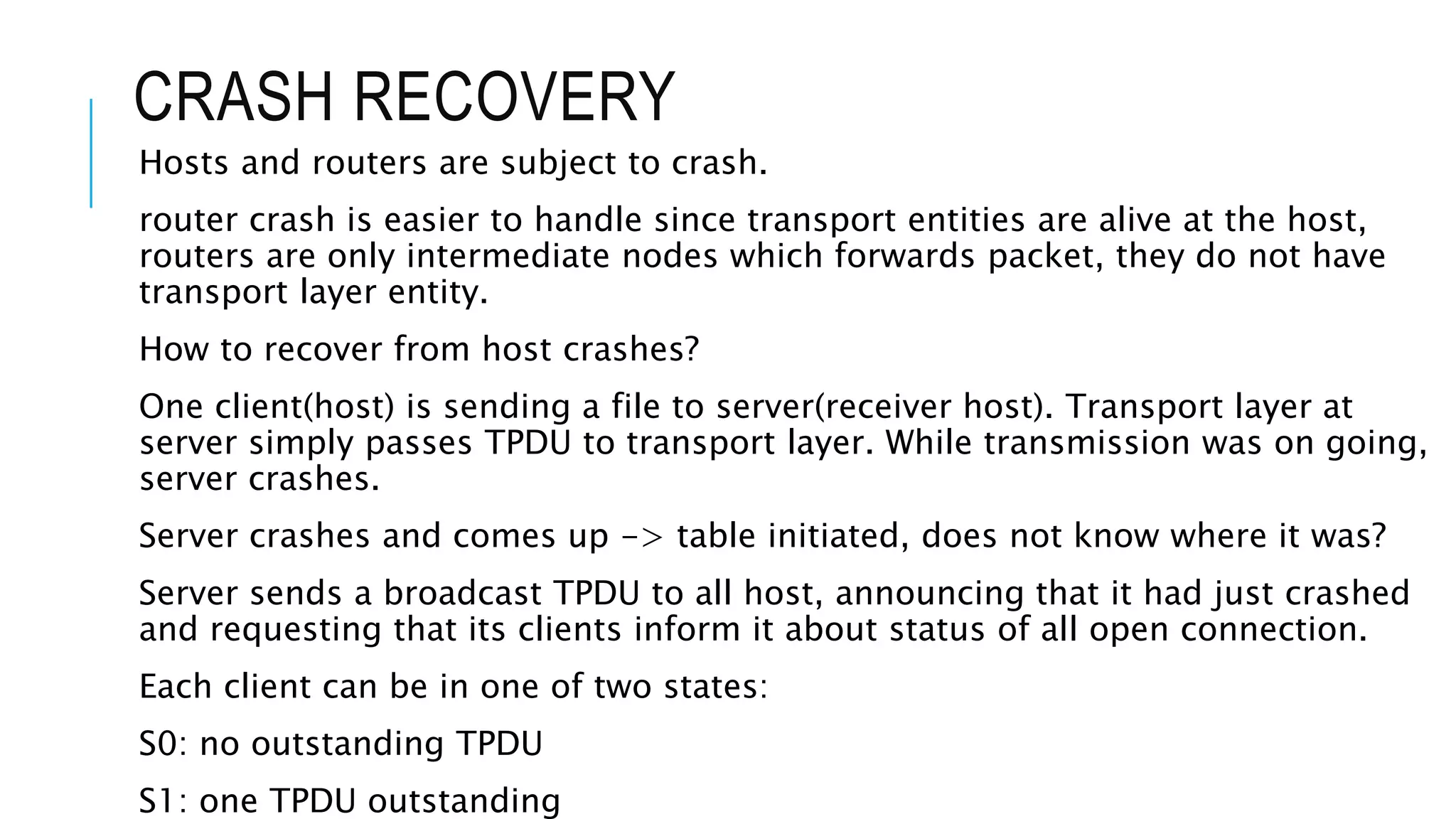 CRASH RECOVERY
Hosts and routers are subject to crash.
router crash is easier to handle since transport entities are alive at the host,
routers are only intermediate nodes which forwards packet, they do not have
transport layer entity.
How to recover from host crashes?
One client(host) is sending a file to server(receiver host). Transport layer at
server simply passes TPDU to transport layer. While transmission was on going,
server crashes.
Server crashes and comes up -> table initiated, does not know where it was?
Server sends a broadcast TPDU to all host, announcing that it had just crashed
and requesting that its clients inform it about status of all open connection.
Each client can be in one of two states:
S0: no outstanding TPDU
S1: one TPDU outstanding
 