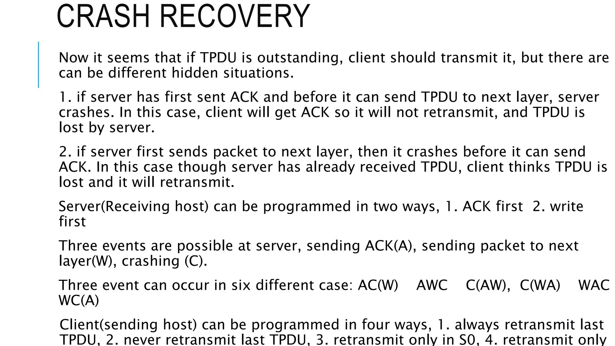 CRASH RECOVERY
Now it seems that if TPDU is outstanding, client should transmit it, but there are
can be different hidden situations.
1. if server has first sent ACK and before it can send TPDU to next layer, server
crashes. In this case, client will get ACK so it will not retransmit, and TPDU is
lost by server.
2. if server first sends packet to next layer, then it crashes before it can send
ACK. In this case though server has already received TPDU, client thinks TPDU is
lost and it will retransmit.
Server(Receiving host) can be programmed in two ways, 1. ACK first 2. write
first
Three events are possible at server, sending ACK(A), sending packet to next
layer(W), crashing (C).
Three event can occur in six different case: AC(W) AWC C(AW), C(WA) WAC
WC(A)
Client(sending host) can be programmed in four ways, 1. always retransmit last
TPDU, 2. never retransmit last TPDU, 3. retransmit only in S0, 4. retransmit only
 