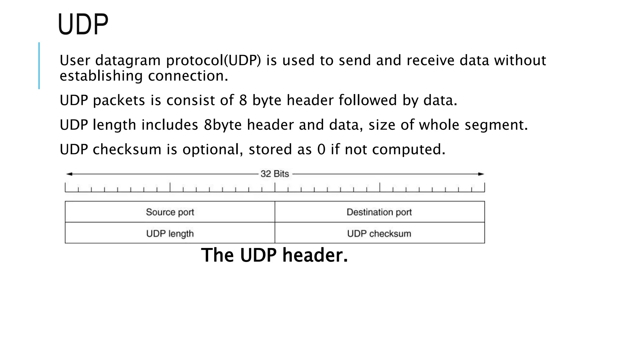 UDP
User datagram protocol(UDP) is used to send and receive data without
establishing connection.
UDP packets is consist of 8 byte header followed by data.
UDP length includes 8byte header and data, size of whole segment.
UDP checksum is optional, stored as 0 if not computed.
The UDP header.
 