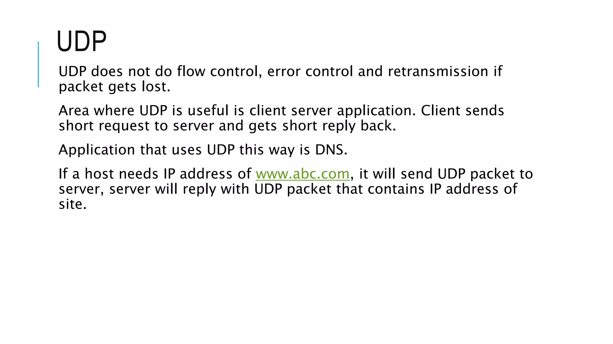 UDP
UDP does not do flow control, error control and retransmission if
packet gets lost.
Area where UDP is useful is client server application. Client sends
short request to server and gets short reply back.
Application that uses UDP this way is DNS.
If a host needs IP address of www.abc.com, it will send UDP packet to
server, server will reply with UDP packet that contains IP address of
site.
 