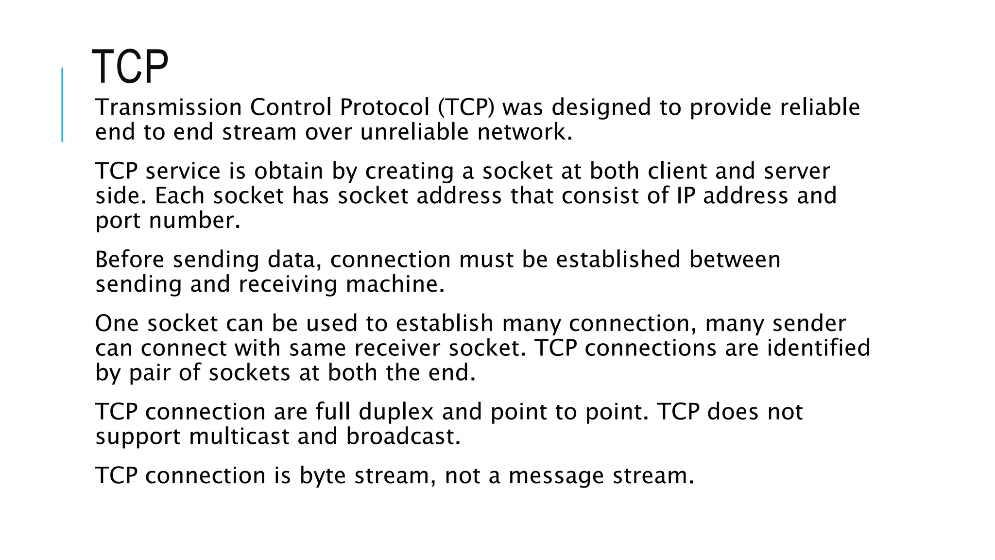 TCP
Transmission Control Protocol (TCP) was designed to provide reliable
end to end stream over unreliable network.
TCP service is obtain by creating a socket at both client and server
side. Each socket has socket address that consist of IP address and
port number.
Before sending data, connection must be established between
sending and receiving machine.
One socket can be used to establish many connection, many sender
can connect with same receiver socket. TCP connections are identified
by pair of sockets at both the end.
TCP connection are full duplex and point to point. TCP does not
support multicast and broadcast.
TCP connection is byte stream, not a message stream.
 
