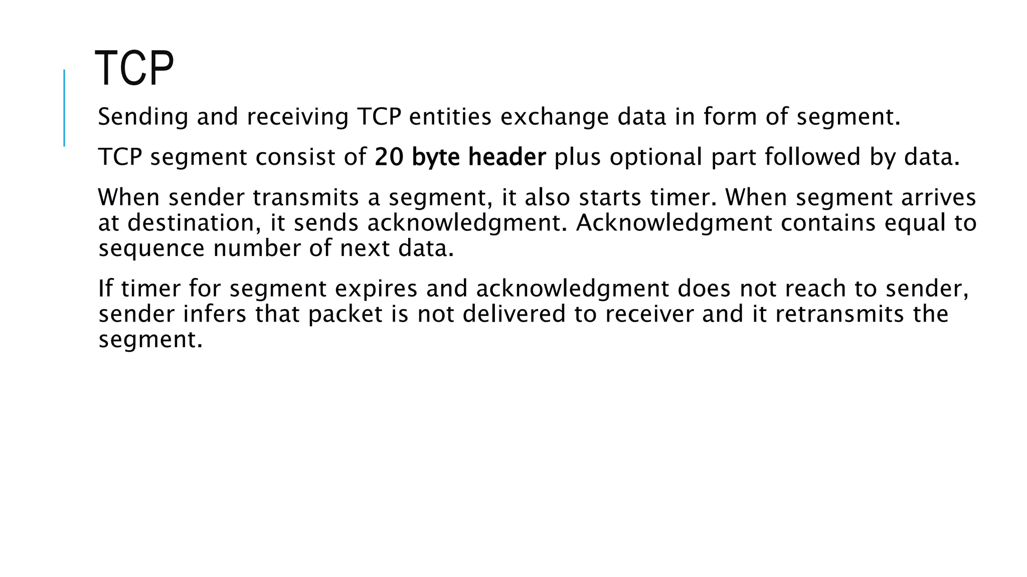 TCP
Sending and receiving TCP entities exchange data in form of segment.
TCP segment consist of 20 byte header plus optional part followed by data.
When sender transmits a segment, it also starts timer. When segment arrives
at destination, it sends acknowledgment. Acknowledgment contains equal to
sequence number of next data.
If timer for segment expires and acknowledgment does not reach to sender,
sender infers that packet is not delivered to receiver and it retransmits the
segment.
 