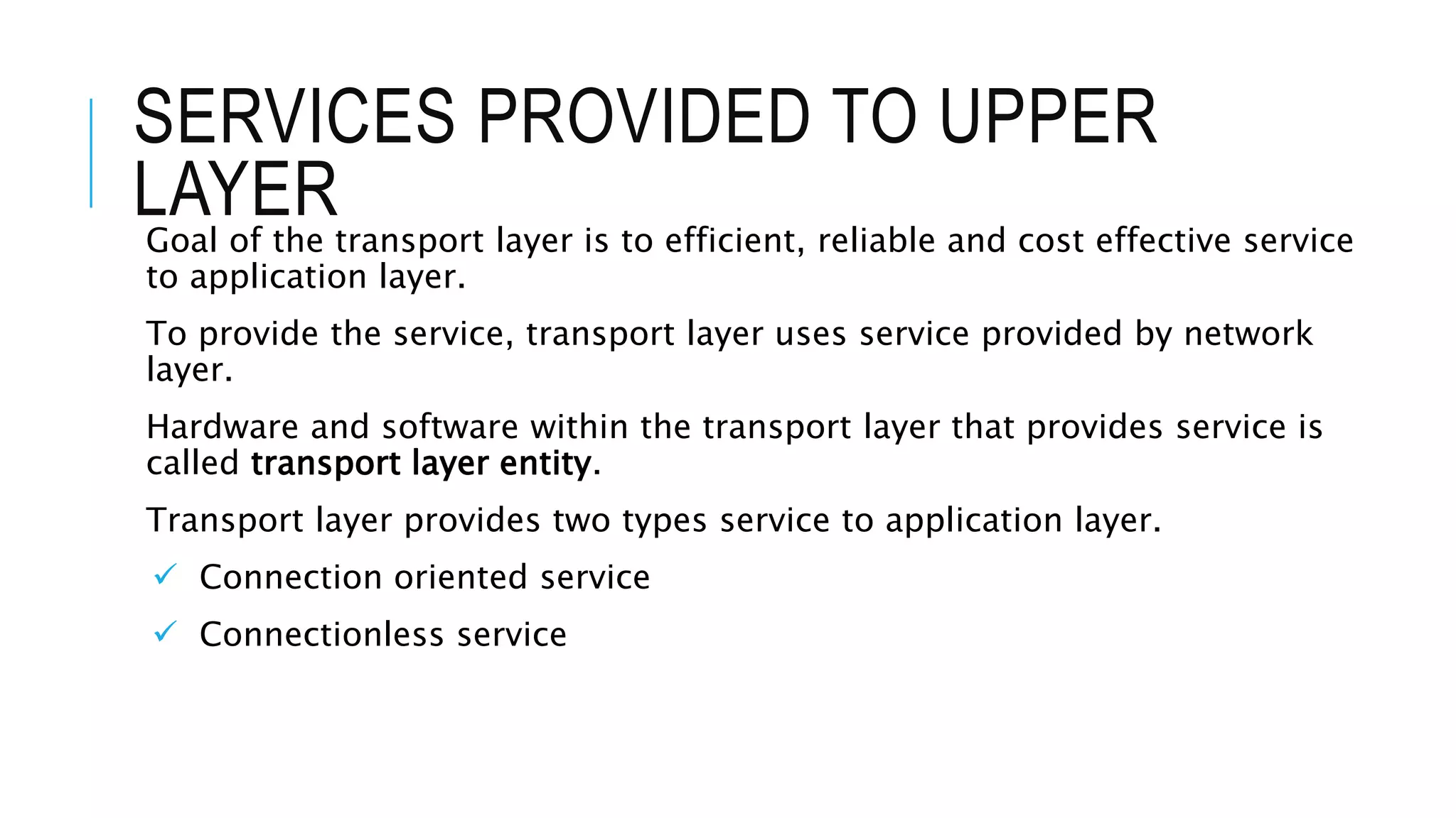 SERVICES PROVIDED TO UPPER
LAYERGoal of the transport layer is to efficient, reliable and cost effective service
to application layer.
To provide the service, transport layer uses service provided by network
layer.
Hardware and software within the transport layer that provides service is
called transport layer entity.
Transport layer provides two types service to application layer.
 Connection oriented service
 Connectionless service
 