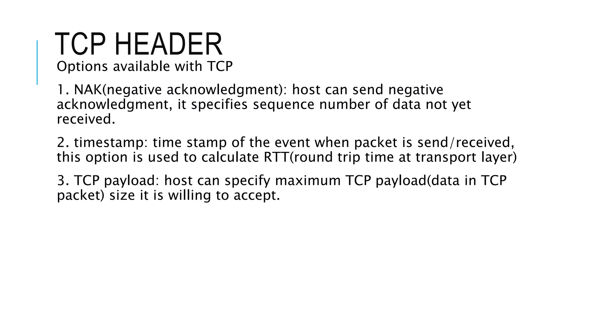 TCP HEADER
Options available with TCP
1. NAK(negative acknowledgment): host can send negative
acknowledgment, it specifies sequence number of data not yet
received.
2. timestamp: time stamp of the event when packet is send/received,
this option is used to calculate RTT(round trip time at transport layer)
3. TCP payload: host can specify maximum TCP payload(data in TCP
packet) size it is willing to accept.
 