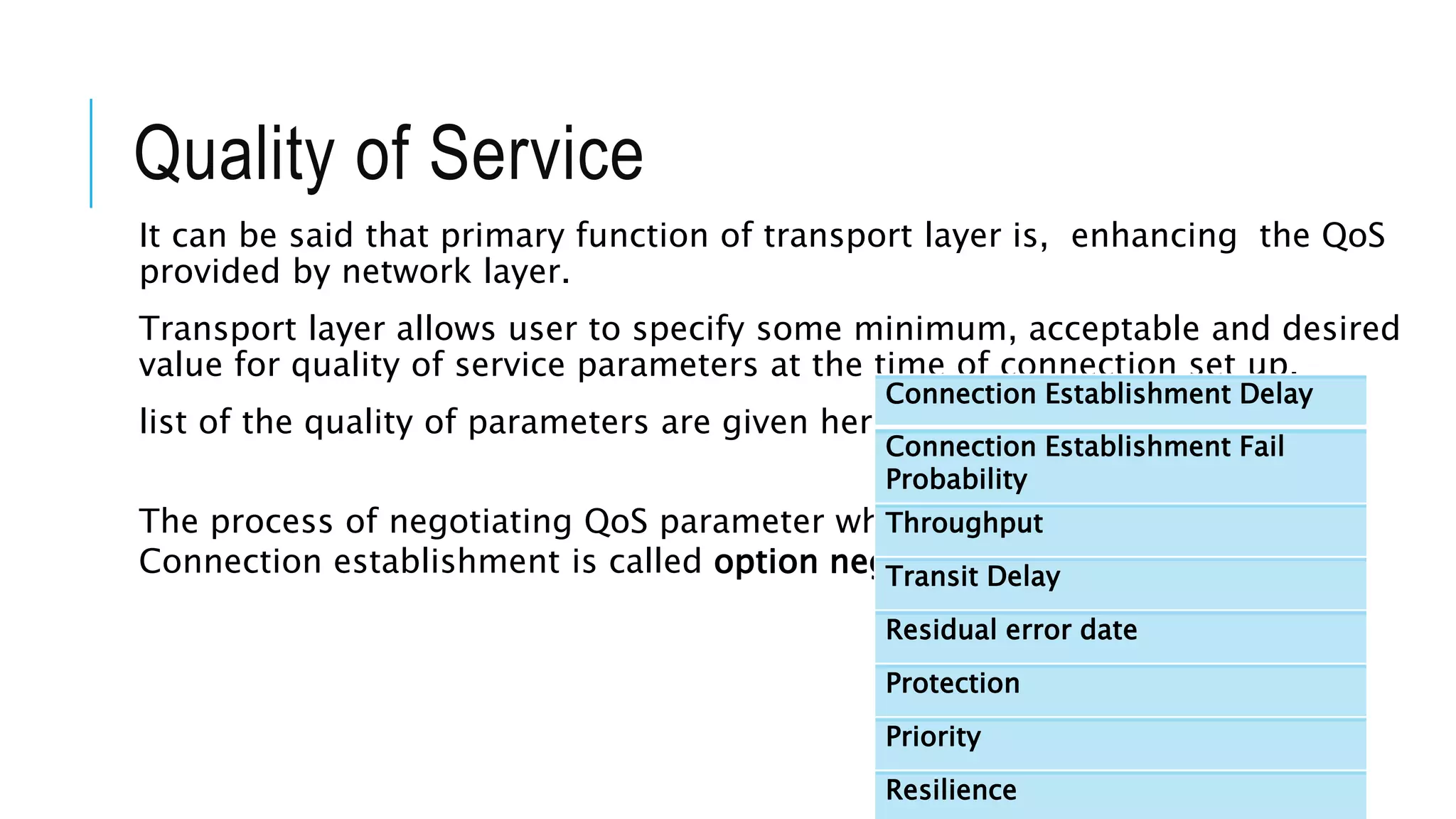 Quality of Service
It can be said that primary function of transport layer is, enhancing the QoS
provided by network layer.
Transport layer allows user to specify some minimum, acceptable and desired
value for quality of service parameters at the time of connection set up.
list of the quality of parameters are given here.
The process of negotiating QoS parameter while
Connection establishment is called option negotiation.
Connection Establishment Delay
Connection Establishment Fail
Probability
Throughput
Transit Delay
Residual error date
Protection
Priority
Resilience
 