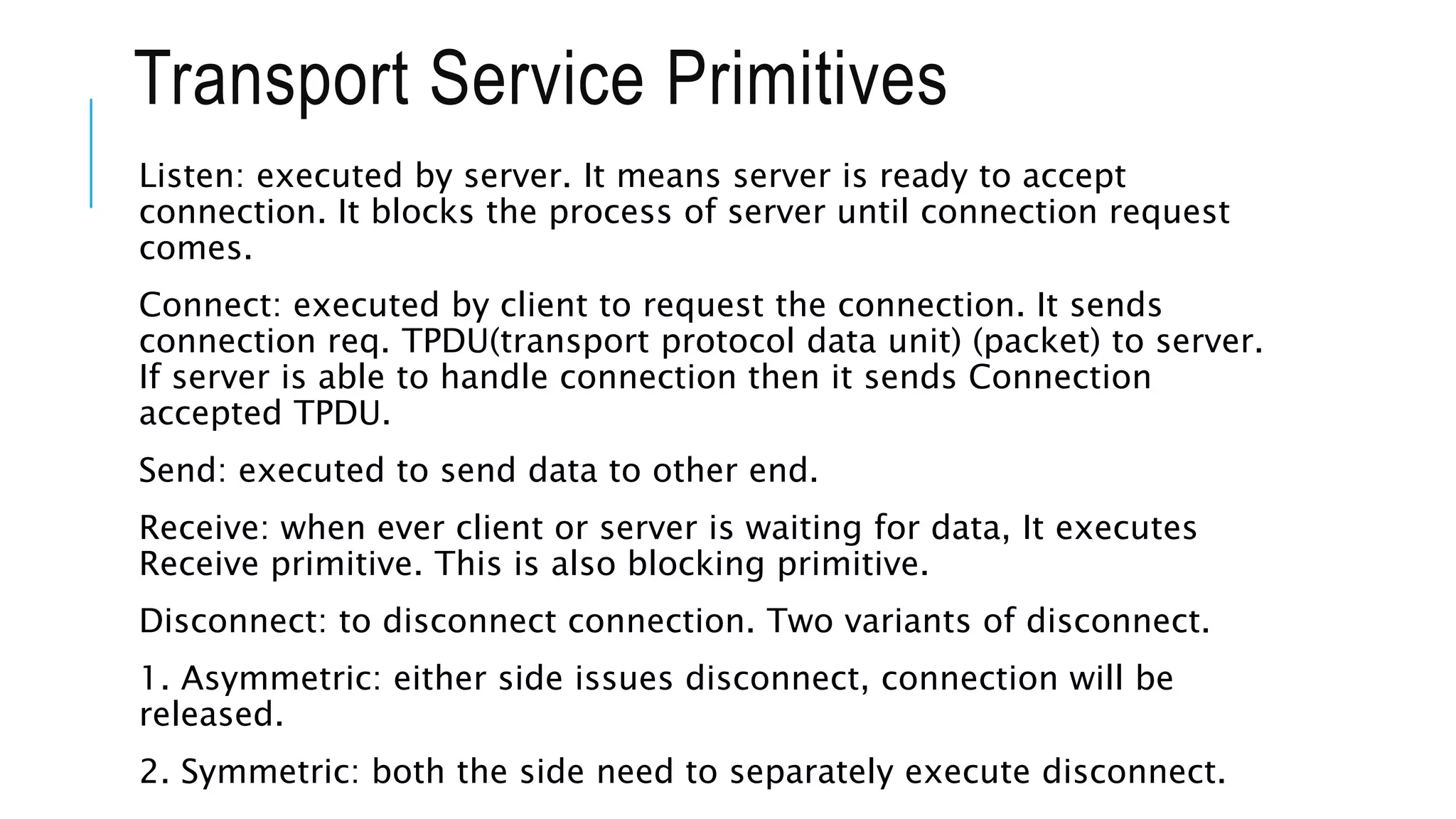 Transport Service Primitives
Listen: executed by server. It means server is ready to accept
connection. It blocks the process of server until connection request
comes.
Connect: executed by client to request the connection. It sends
connection req. TPDU(transport protocol data unit) (packet) to server.
If server is able to handle connection then it sends Connection
accepted TPDU.
Send: executed to send data to other end.
Receive: when ever client or server is waiting for data, It executes
Receive primitive. This is also blocking primitive.
Disconnect: to disconnect connection. Two variants of disconnect.
1. Asymmetric: either side issues disconnect, connection will be
released.
2. Symmetric: both the side need to separately execute disconnect.
 