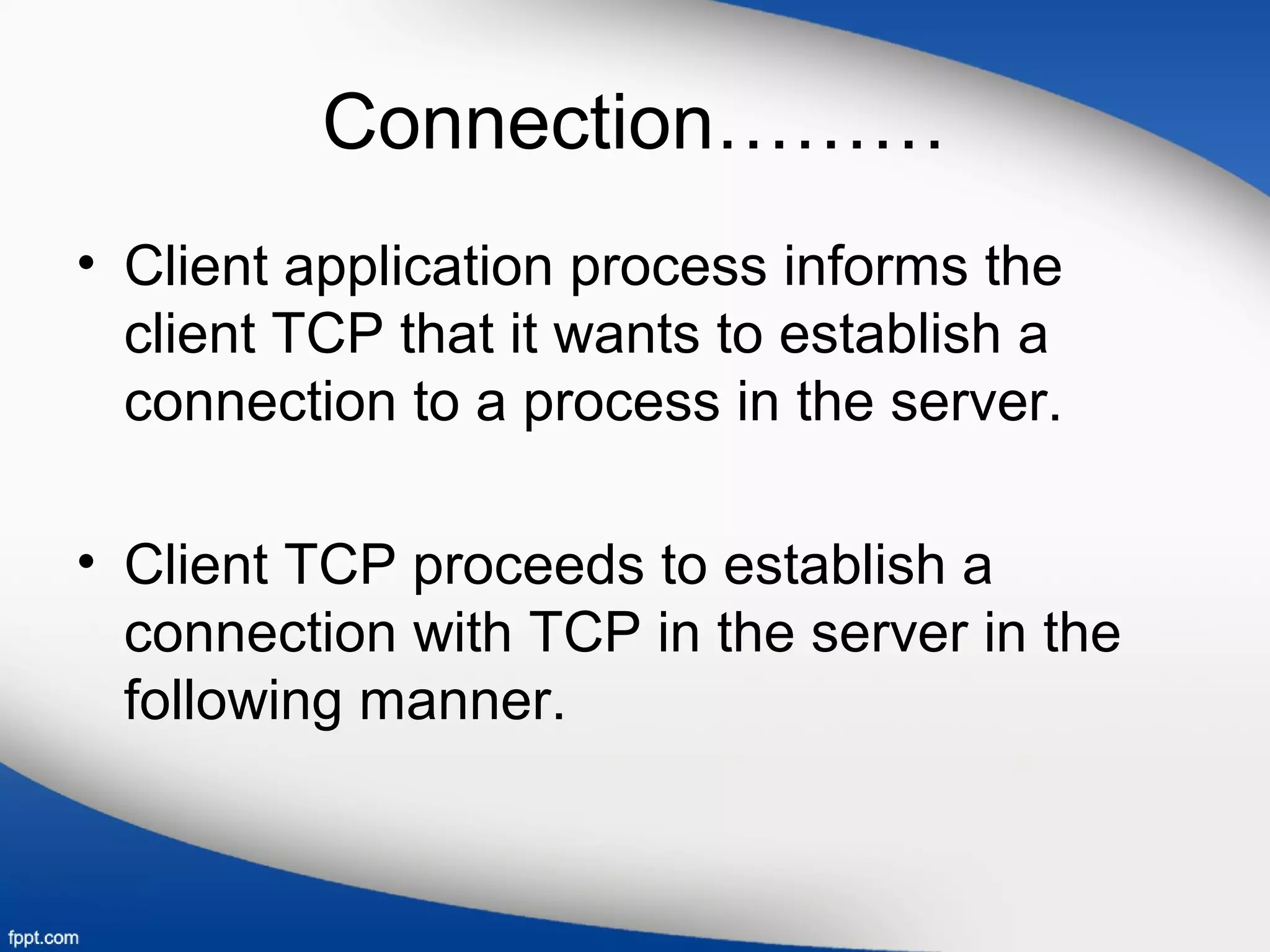 Connection………
• Client application process informs the
client TCP that it wants to establish a
connection to a process in the server.
• Client TCP proceeds to establish a
connection with TCP in the server in the
following manner.
 