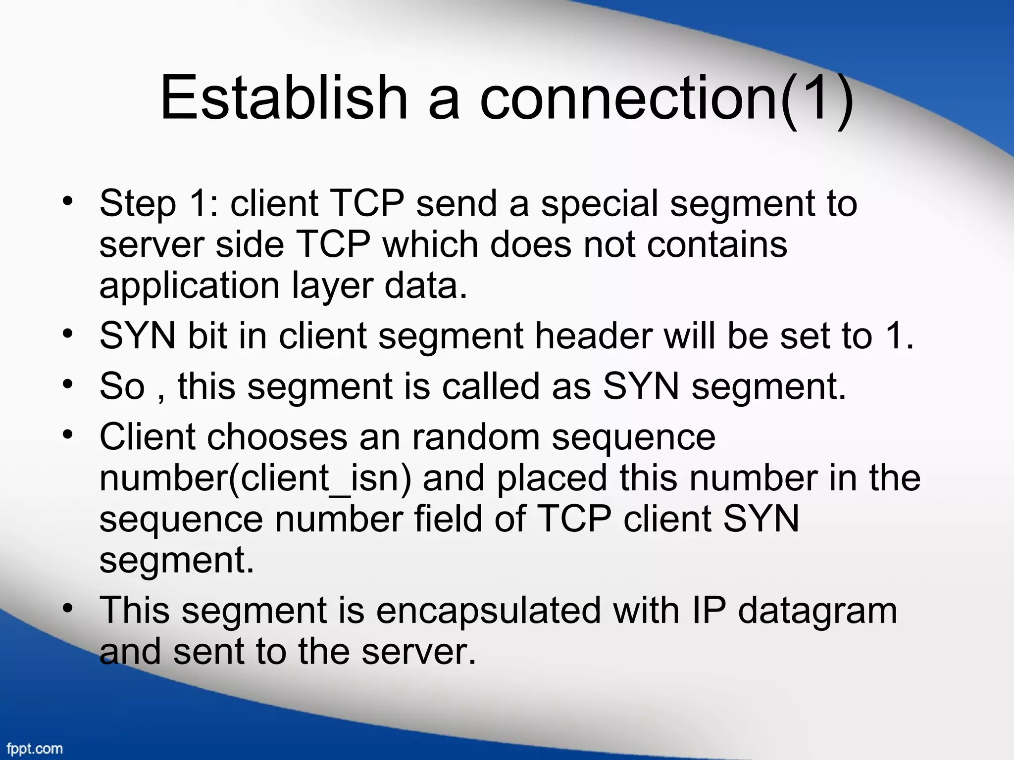 Establish a connection(1)
• Step 1: client TCP send a special segment to
server side TCP which does not contains
application layer data.
• SYN bit in client segment header will be set to 1.
• So , this segment is called as SYN segment.
• Client chooses an random sequence
number(client_isn) and placed this number in the
sequence number field of TCP client SYN
segment.
• This segment is encapsulated with IP datagram
and sent to the server.
 