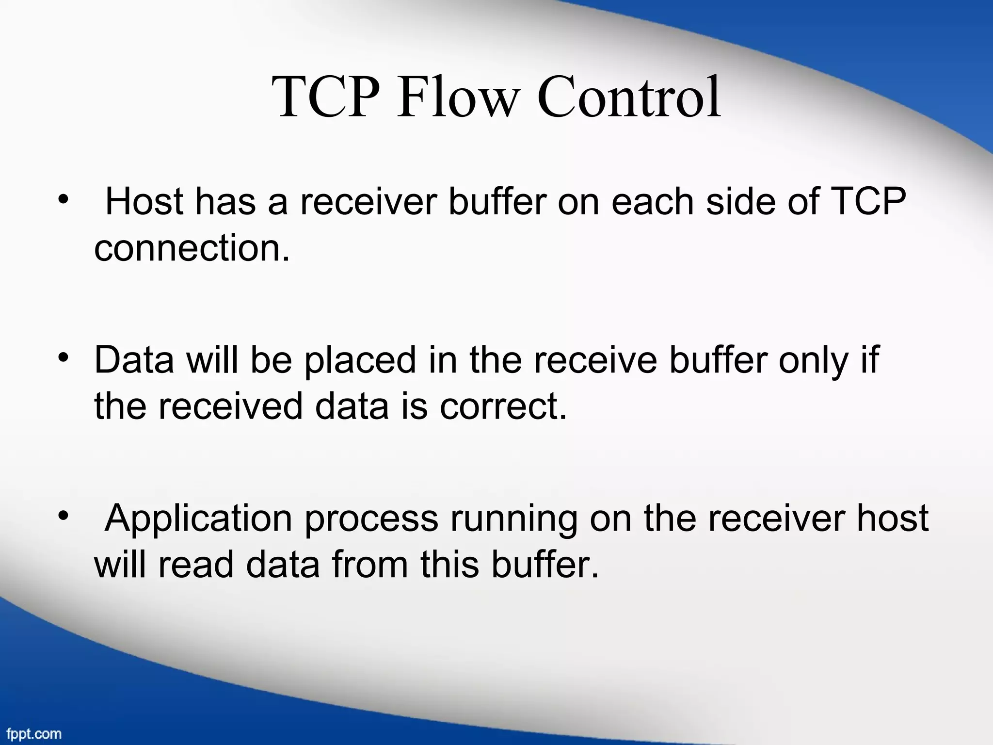 TCP Flow Control
• Host has a receiver buffer on each side of TCP
connection.
• Data will be placed in the receive buffer only if
the received data is correct.
• Application process running on the receiver host
will read data from this buffer.
 