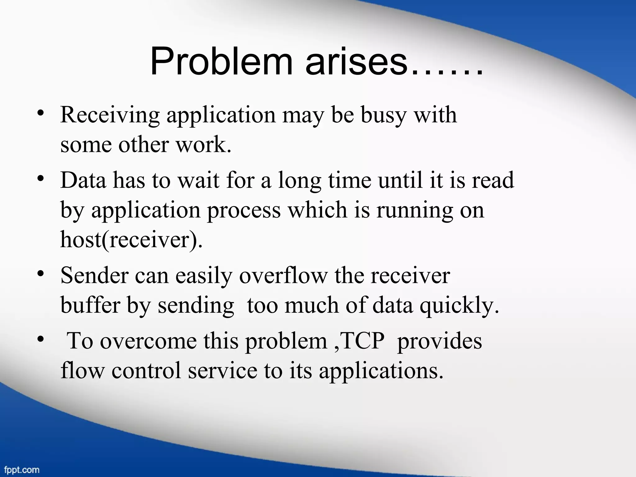 Problem arises……
• Receiving application may be busy with
some other work.
• Data has to wait for a long time until it is read
by application process which is running on
host(receiver).
• Sender can easily overflow the receiver
buffer by sending too much of data quickly.
• To overcome this problem ,TCP provides
flow control service to its applications.
 