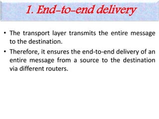 1. End-to-end delivery
• The transport layer transmits the entire message
to the destination.
• Therefore, it ensures the end-to-end delivery of an
entire message from a source to the destination
via different routers.
 