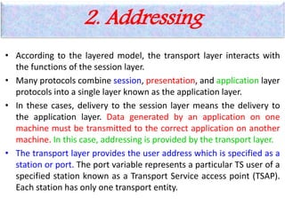 2. Addressing
• According to the layered model, the transport layer interacts with
the functions of the session layer.
• Many protocols combine session, presentation, and application layer
protocols into a single layer known as the application layer.
• In these cases, delivery to the session layer means the delivery to
the application layer. Data generated by an application on one
machine must be transmitted to the correct application on another
machine. In this case, addressing is provided by the transport layer.
• The transport layer provides the user address which is specified as a
station or port. The port variable represents a particular TS user of a
specified station known as a Transport Service access point (TSAP).
Each station has only one transport entity.
 