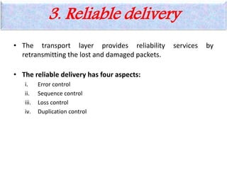 3. Reliable delivery
• The transport layer provides reliability services by
retransmitting the lost and damaged packets.
• The reliable delivery has four aspects:
i. Error control
ii. Sequence control
iii. Loss control
iv. Duplication control
 