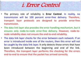 i. Error Control
• The primary role of reliability is Error Control. In reality, no
transmission will be 100 percent error-free delivery. Therefore,
transport layer protocols are designed to provide error-free
transmission.
• The data link layer also provides the error handling mechanism, but it
ensures only node-to-node error-free delivery. However, node-to-
node reliability does not ensure the end-to-end reliability.
• The data link layer checks for the error between each network. If an
error is introduced inside one of the routers, then this error will not
be caught by the data link layer. It only detects those errors that have
been introduced between the beginning and end of the link.
Therefore, the transport layer performs the checking for the errors
end-to-end to ensure that the packet has arrived correctly.
 