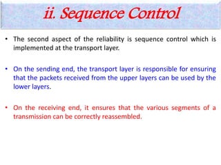 • The second aspect of the reliability is sequence control which is
implemented at the transport layer.
• On the sending end, the transport layer is responsible for ensuring
that the packets received from the upper layers can be used by the
lower layers.
• On the receiving end, it ensures that the various segments of a
transmission can be correctly reassembled.
ii. Sequence Control
 