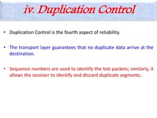 • Duplication Control is the fourth aspect of reliability.
• The transport layer guarantees that no duplicate data arrive at the
destination.
• Sequence numbers are used to identify the lost packets; similarly, it
allows the receiver to identify and discard duplicate segments.
iv. Duplication Control
 