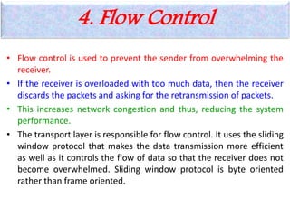 4. Flow Control
• Flow control is used to prevent the sender from overwhelming the
receiver.
• If the receiver is overloaded with too much data, then the receiver
discards the packets and asking for the retransmission of packets.
• This increases network congestion and thus, reducing the system
performance.
• The transport layer is responsible for flow control. It uses the sliding
window protocol that makes the data transmission more efficient
as well as it controls the flow of data so that the receiver does not
become overwhelmed. Sliding window protocol is byte oriented
rather than frame oriented.
 