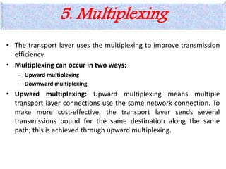 5. Multiplexing
• The transport layer uses the multiplexing to improve transmission
efficiency.
• Multiplexing can occur in two ways:
– Upward multiplexing
– Downward multiplexing
• Upward multiplexing: Upward multiplexing means multiple
transport layer connections use the same network connection. To
make more cost-effective, the transport layer sends several
transmissions bound for the same destination along the same
path; this is achieved through upward multiplexing.
 