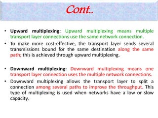 Cont..
• Upward multiplexing: Upward multiplexing means multiple
transport layer connections use the same network connection.
• To make more cost-effective, the transport layer sends several
transmissions bound for the same destination along the same
path; this is achieved through upward multiplexing.
• Downward multiplexing: Downward multiplexing means one
transport layer connection uses the multiple network connections.
• Downward multiplexing allows the transport layer to split a
connection among several paths to improve the throughput. This
type of multiplexing is used when networks have a low or slow
capacity.
 