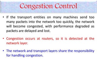 Congestion Control
• If the transport entities on many machines send too
many packets into the network too quickly, the network
will become congested, with performance degraded as
packets are delayed and lost.
• Congestion occurs at routers, so it is detected at the
network layer.
• The network and transport layers share the responsibility
for handling congestion.
 