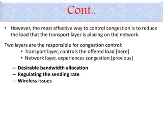 Cont..
• However, the most effective way to control congestion is to reduce
the load that the transport layer is placing on the network.
Two layers are the responsible for congestion control:
• Transport layer, controls the offered load [here]
• Network layer, experiences congestion [previous]
– Desirable bandwidth allocation
– Regulating the sending rate
– Wireless issues
 