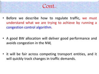 Cont..
• Before we describe how to regulate traffic, we must
understand what we are trying to achieve by running a
congestion control algorithm.
• A good BW allocation will deliver good performance and
avoids congestion in the NW,
• it will be fair across competing transport entities, and it
will quickly track changes in traffic demands.
 